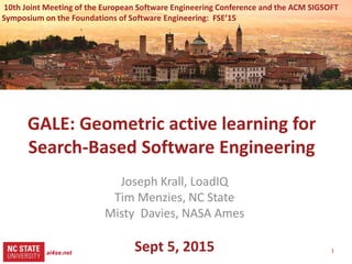 1
src= tiny.cc/gale15code
slides= tiny.cc/gale15
GALE: Geometric active learning for
Search-Based Software Engineering
Joseph Krall, LoadIQ
Tim Menzies, NC State
Misty Davies, NASA Ames
Sept 5, 2015
Slides: tiny.cc/gale15
Software: tiny.cc/gale15code
10th Joint Meeting of the European Software Engineering Conference and the ACM SIGSOFT
Symposium on the Foundations of Software Engineering: FSE’15
ai4se.net
 
