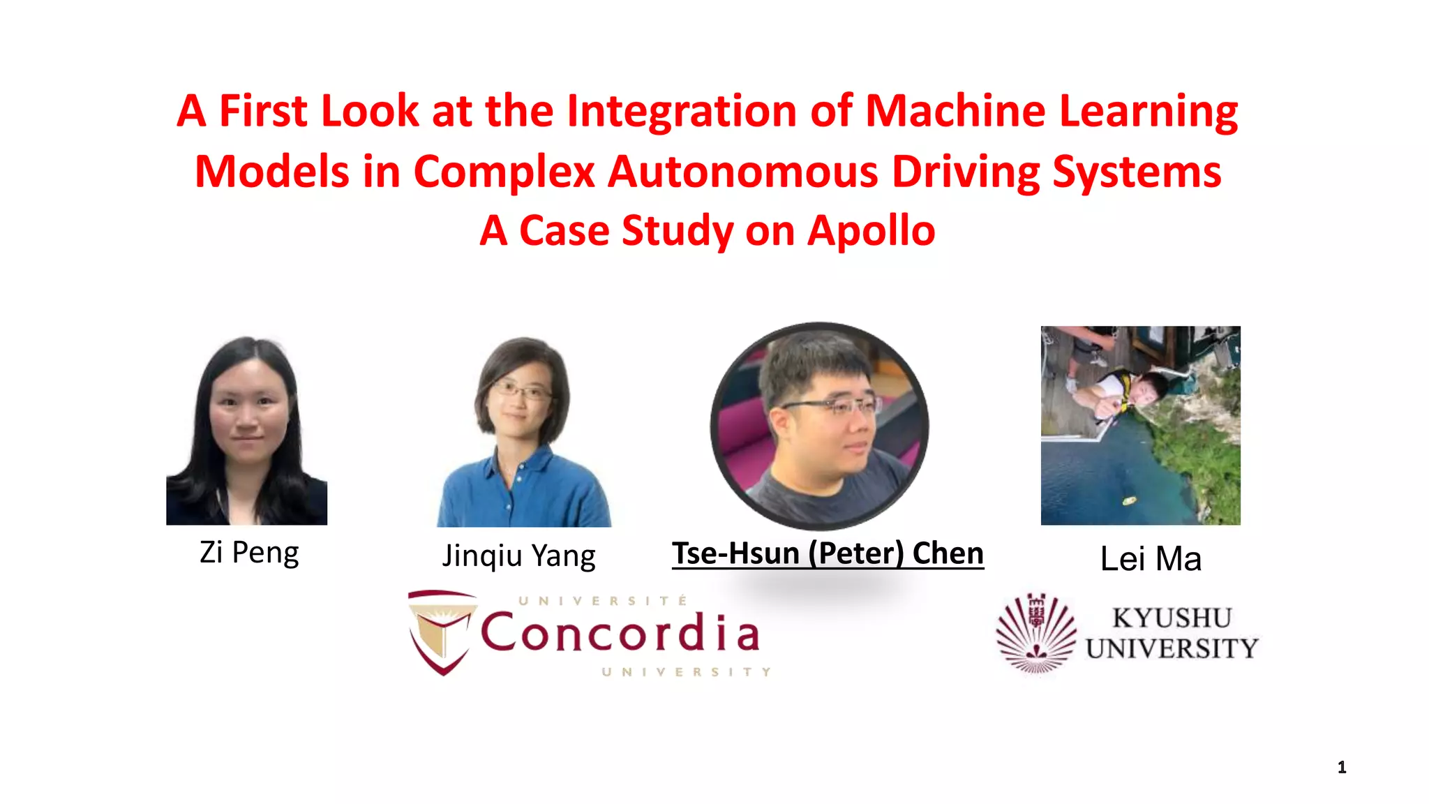 A First Look at the Integration of Machine Learning
Models in Complex Autonomous Driving Systems
A Case Study on Apollo
Tse-Hsun (Peter) Chen Lei MaJinqiu YangZi Peng
 