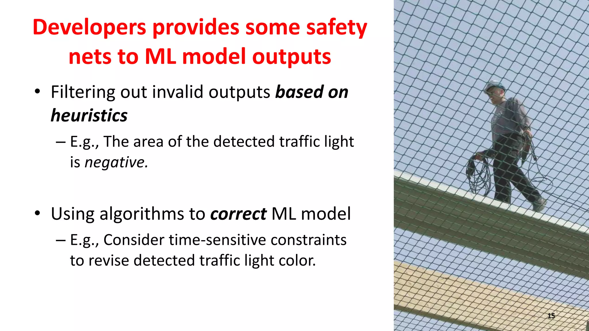 Developers provides some safety
nets to ML model outputs
• Filtering out invalid outputs based on
heuristics
– E.g., The area of the detected traffic light
is negative.
• Using algorithms to correct ML model
– E.g., Consider time-sensitive constraints
to revise detected traffic light color.
 