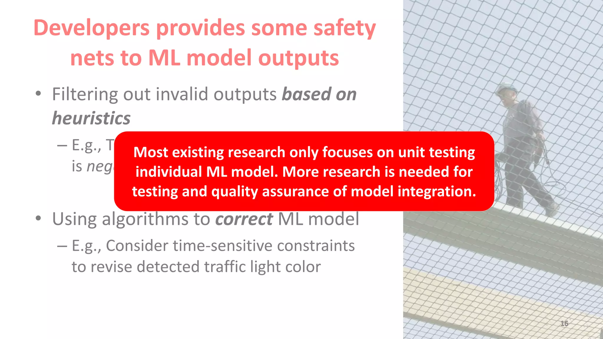 Developers provides some safety
nets to ML model outputs
• Filtering out invalid outputs based on
heuristics
– E.g., The area of the detected traffic light
is negative
• Using algorithms to correct ML model
– E.g., Consider time-sensitive constraints
to revise detected traffic light color
Most existing research only focuses on unit testing
individual ML model. More research is needed for
testing and quality assurance of model integration.
 