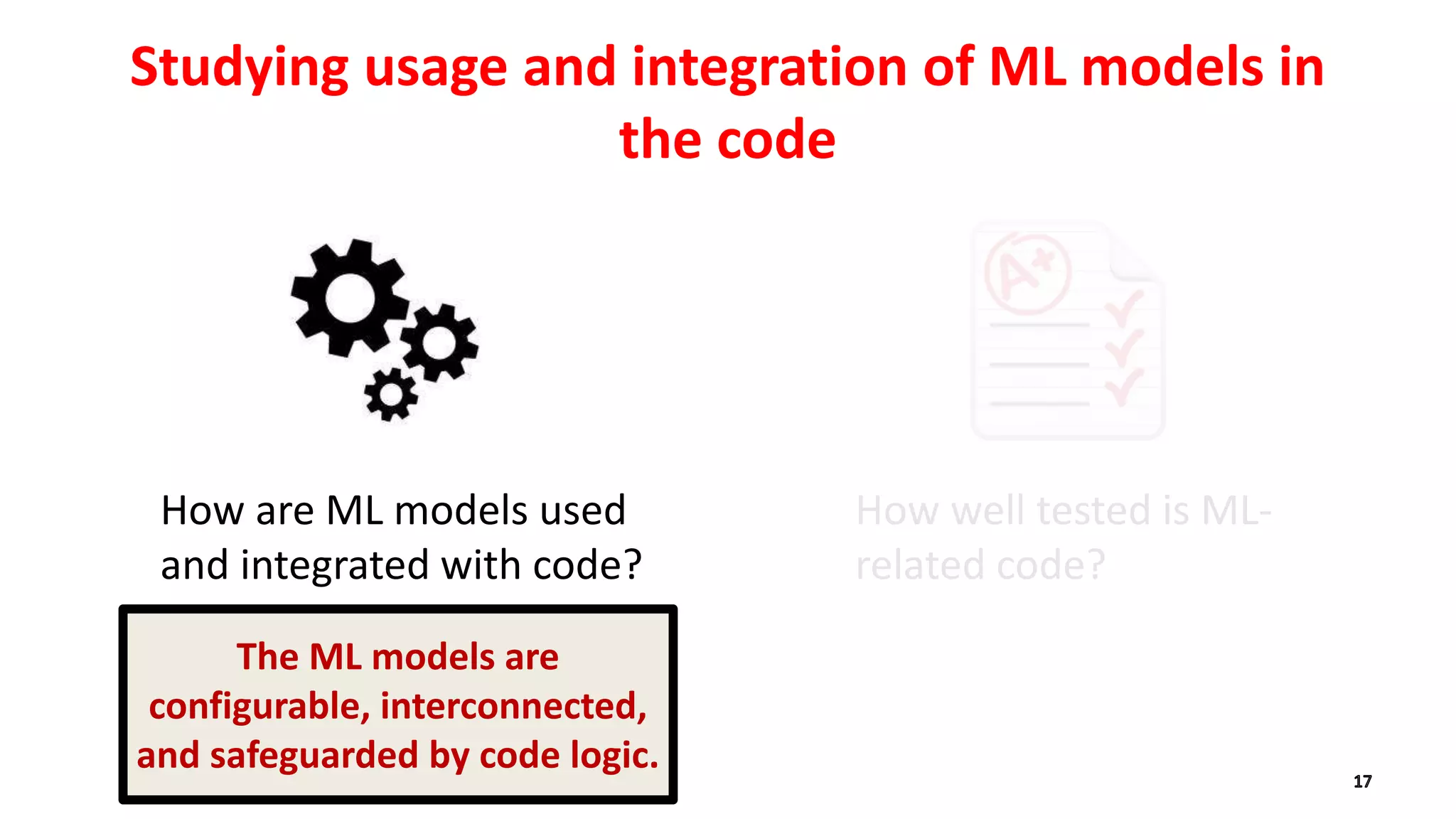 How are ML models used
and integrated with code?
Studying usage and integration of ML models in
the code
How well tested is ML-
related code?
The ML models are
configurable, interconnected,
and safeguarded by code logic.
 