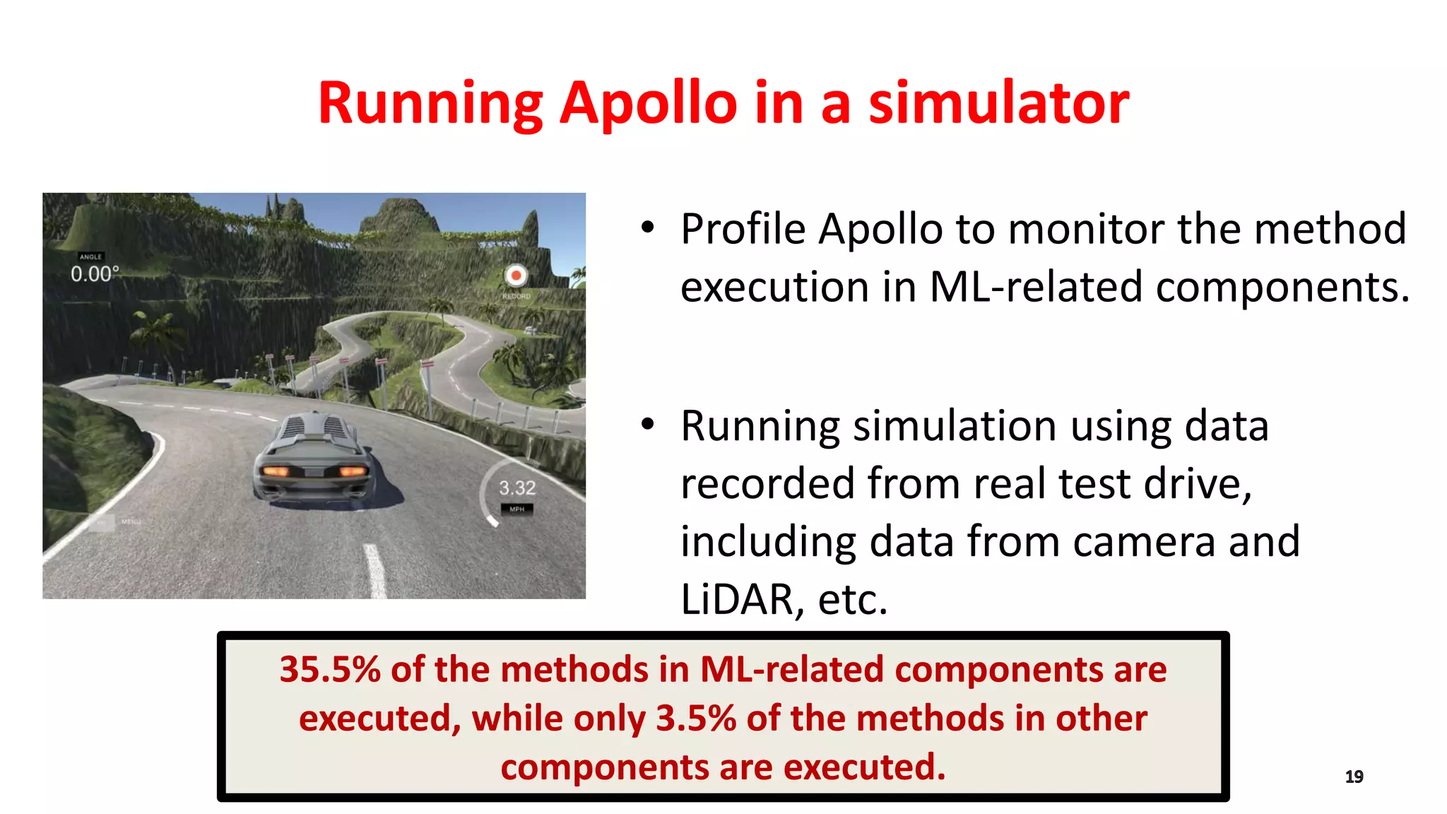 Running Apollo in a simulator
• Profile Apollo to monitor the method
execution in ML-related components.
• Running simulation using data
recorded from real test drive,
including data from camera and
LiDAR, etc.
35.5% of the methods in ML-related components are
executed, while only 3.5% of the methods in other
components are executed.
 