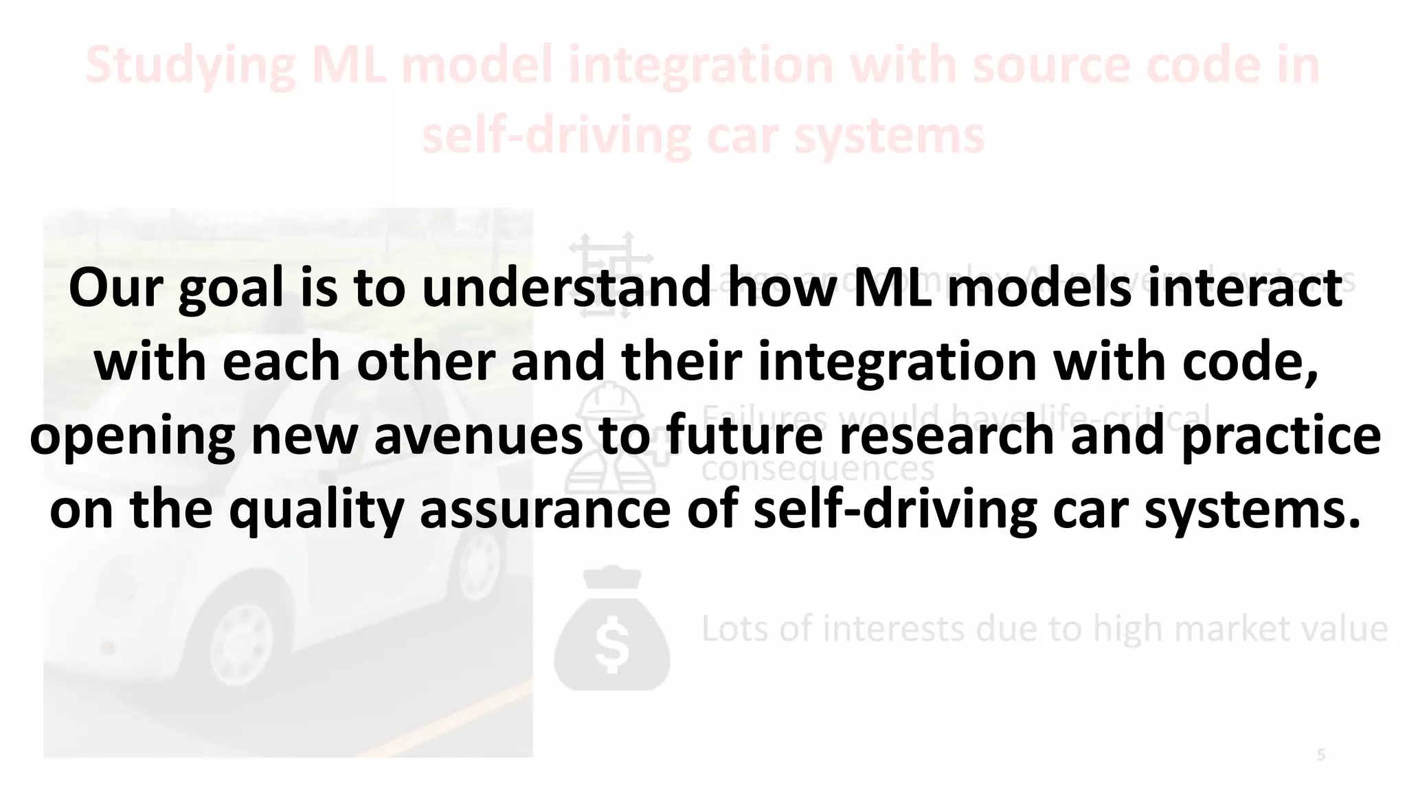 Studying ML model integration with source code in
self-driving car systems
Large and complex AI-powered systems
Failures would have life-critical
consequences
Lots of interests due to high market value
Our goal is to understand how ML models interact
with each other and their integration with code,
opening new avenues to future research and practice
on the quality assurance of self-driving car systems.
 