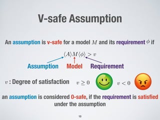 An assumption is v-safe for a model ! and its requirement ! if
!
M
hAiMh i > v
!10
V-safe Assumption
RequirementModelAssumption
! : Degree of satisfactionv
an assumption is considered 0-safe, if the requirement is satisﬁed
under the assumption
v 0 v < 0
 