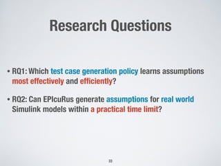 Research Questions
• RQ1: Which test case generation policy learns assumptions
most effectively and efﬁciently?
• RQ2: Can EPIcuRus generate assumptions for real world
Simulink models within a practical time limit?
!33
 