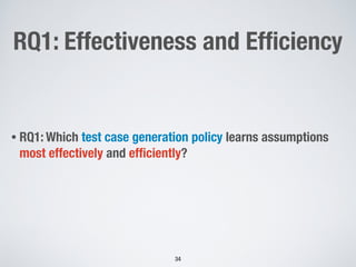 RQ1: Effectiveness and Efﬁciency
• RQ1: Which test case generation policy learns assumptions
most effectively and efﬁciently?
!34
 