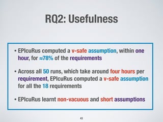 RQ2: Usefulness
!43
• EPIcuRus computed a v-safe assumption, within one
hour, for ≈78% of the requirements
• Across all 50 runs, which take around four hours per
requirement, EPIcuRus computed a v-safe assumption
for all the 18 requirements
• EPIcuRus learnt non-vacuous and short assumptions
 