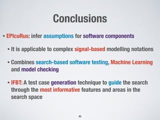 Conclusions
• EPIcuRus: infer assumptions for software components
• It is applicable to complex signal-based modelling notations
• Combines search-based software testing, Machine Learning
and model checking
• IFBT: A test case generation technique to guide the search
through the most informative features and areas in the
search space
!45
 