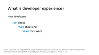 What is developer experience?
How developers
Feel about
Think about and
Value their work
Fabian Fagerholm and Jürgen Münch. 2012. Developer experience: concept and definition. In Proceedings of the
International Conference on Software and System Process (ICSSP '12). IEEE Press, 73–77.
 