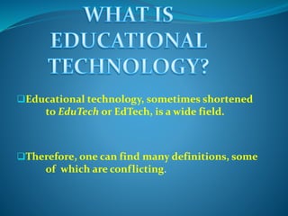 Educational technology, sometimes shortened
to EduTech or EdTech, is a wide field.
Therefore, one can find many definitions, some
of which are conflicting.
 