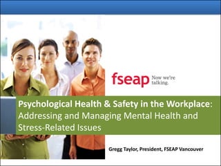 Psychological Health & Safety in the Workplace:
Addressing and Managing Mental Health and
Stress-Related Issues
Gregg Taylor, President, FSEAP Vancouver
 