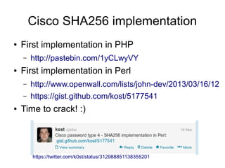 Cisco SHA256 implementation
● First implementation in PHP
– http://pastebin.com/1yCLwyVY
● First implementation in Perl
– http://www.openwall.com/lists/john-dev/2013/03/16/12
– https://gist.github.com/kost/5177541
● Time to crack! :)
https://twitter.com/k0st/status/312988851138355201
 