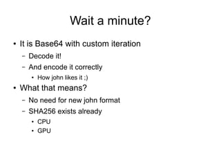 Wait a minute?
● It is Base64 with custom iteration
– Decode it!
– And encode it correctly
● How john likes it ;)
● What that means?
– No need for new john format
– SHA256 exists already
● CPU
● GPU
 