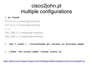 cisco2john.pl
multiple configurations
$ ls *conf
127.0.0.1-startup-config
127.0.0.1-running-config
[..]
192.168.1.1-startup-config
192.168.1.1-running-config
$ cat *.conf | ./cisco2john.pl >cisco.in 2>cisco.seed
$ ./john -wo:cisco.seed -rules cisco.in
https://github.com/magnumripper/JohnTheRipper/blob/unstable-jumbo/run/cisco2john.pl
 