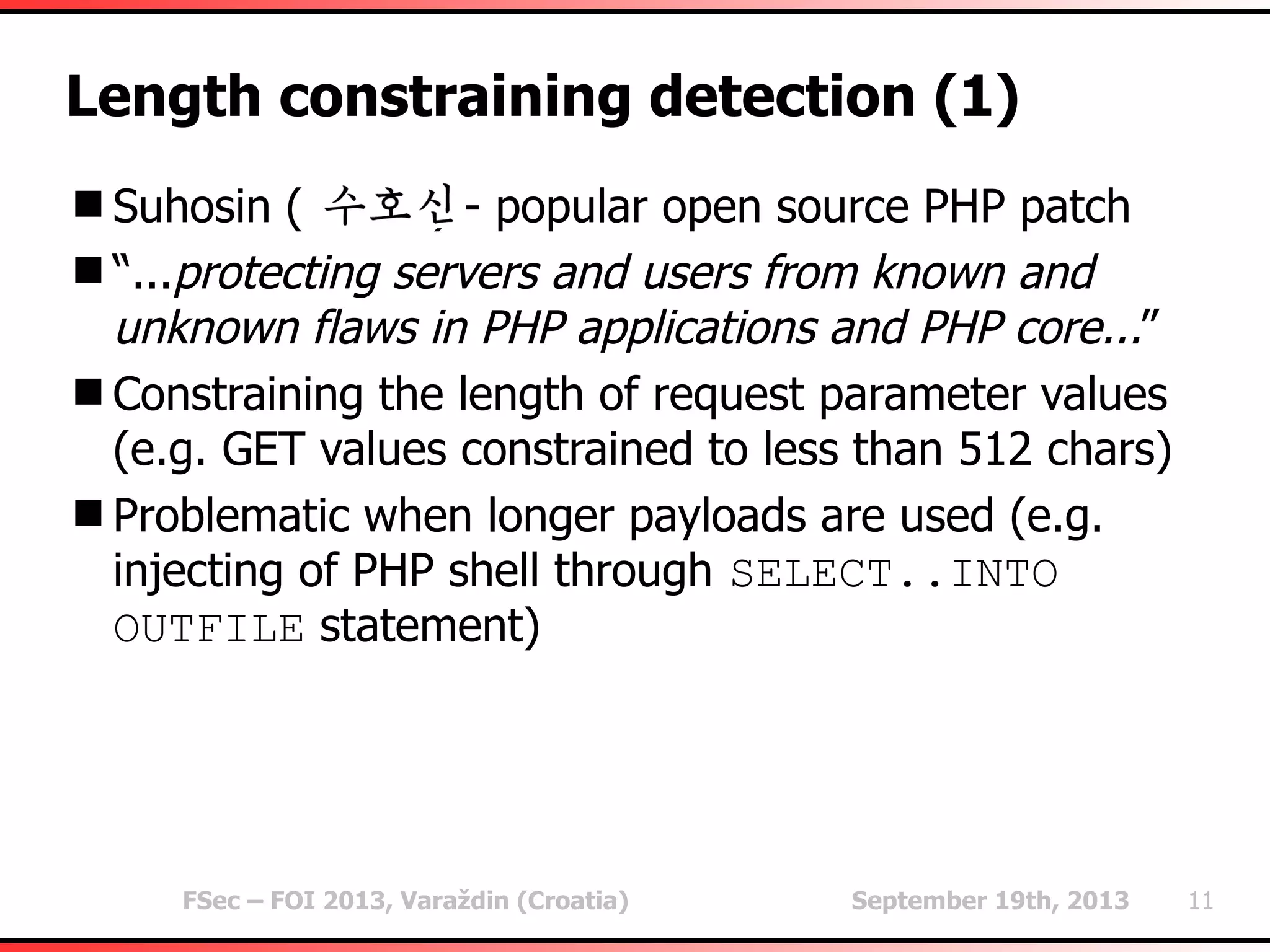 FSec – FOI 2013, Varaždin (Croatia) September 19th, 2013 11
Length constraining detection (1)
Suhosin ( ) - popular open source PHP patch
“...protecting servers and users from known and
unknown flaws in PHP applications and PHP core...”
Constraining the length of request parameter values
(e.g. GET values constrained to less than 512 chars)
Problematic when longer payloads are used (e.g.
injecting of PHP shell through SELECT..INTO
OUTFILE statement)
 