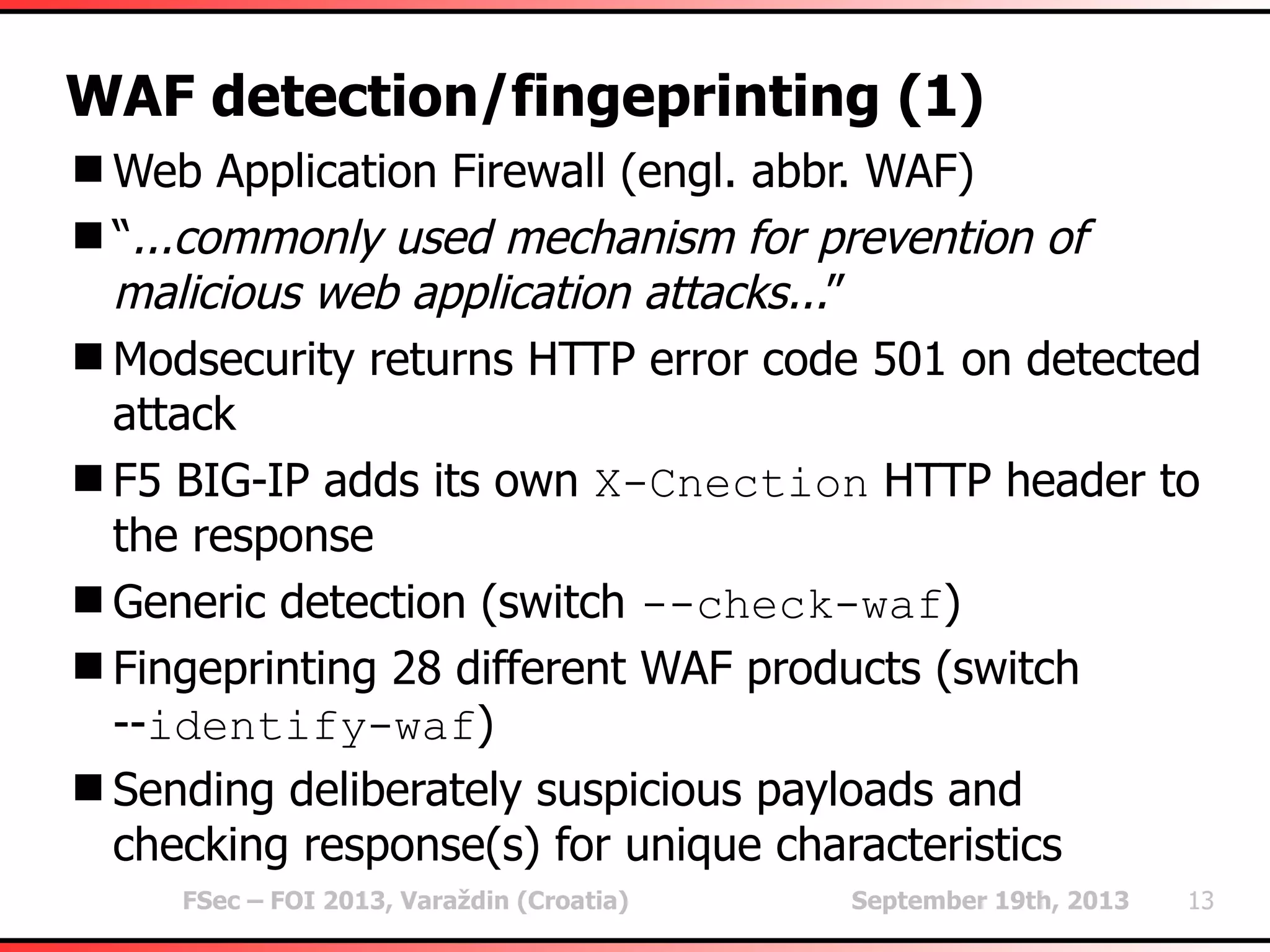 FSec – FOI 2013, Varaždin (Croatia) September 19th, 2013 13
WAF detection/fingeprinting (1)
Web Application Firewall (engl. abbr. WAF)
“...commonly used mechanism for prevention of
malicious web application attacks...”
Modsecurity returns HTTP error code 501 on detected
attack
F5 BIG-IP adds its own X-Cnection HTTP header to
the response
Generic detection (switch --check-waf)
Fingeprinting 28 different WAF products (switch
--identify-waf)
Sending deliberately suspicious payloads and
checking response(s) for unique characteristics
 