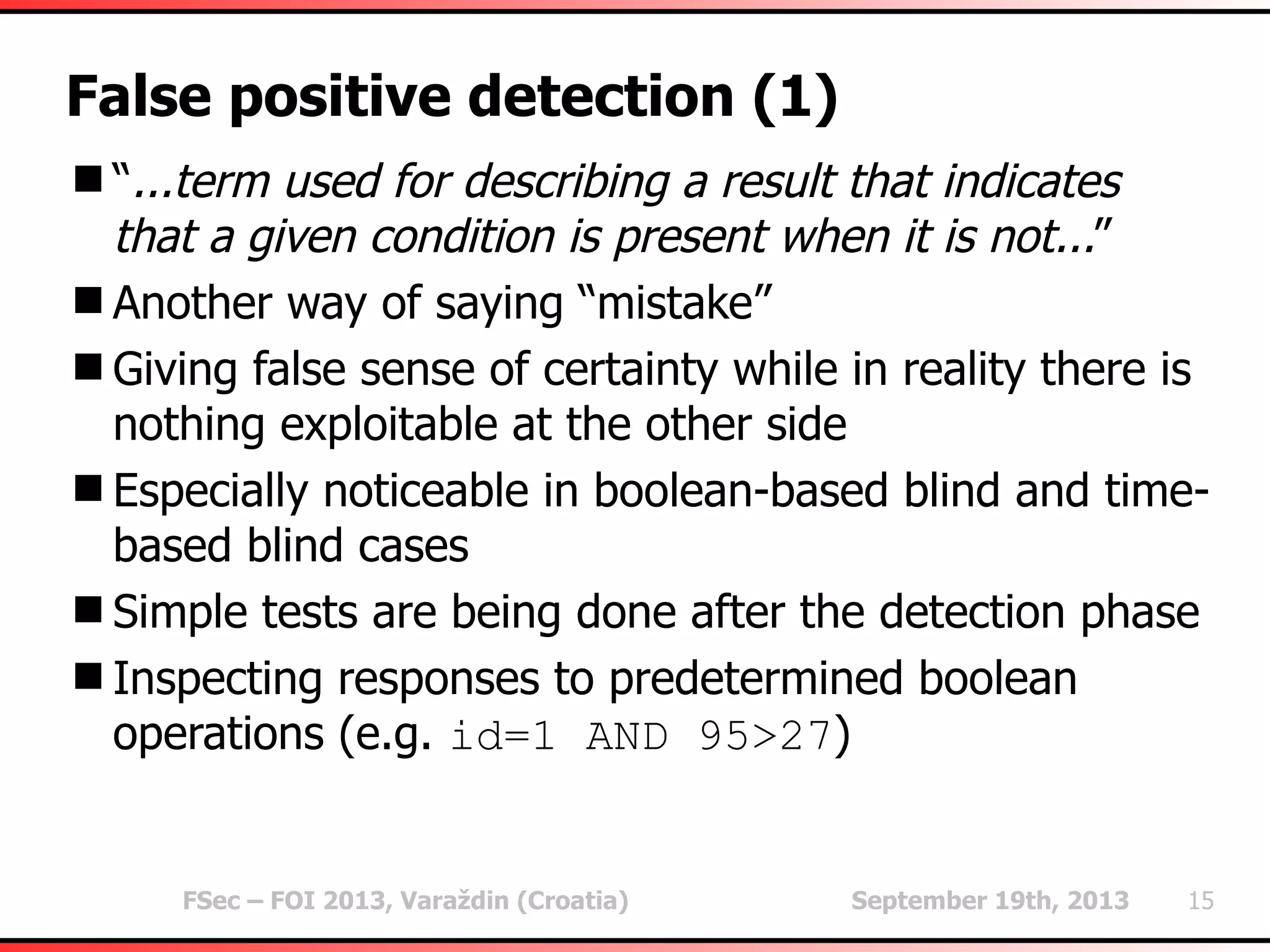 FSec – FOI 2013, Varaždin (Croatia) September 19th, 2013 15
False positive detection (1)
“...term used for describing a result that indicates
that a given condition is present when it is not...”
Another way of saying “mistake”
Giving false sense of certainty while in reality there is
nothing exploitable at the other side
Especially noticeable in boolean-based blind and time-
based blind cases
Simple tests are being done after the detection phase
Inspecting responses to predetermined boolean
operations (e.g. id=1 AND 95>27)
 