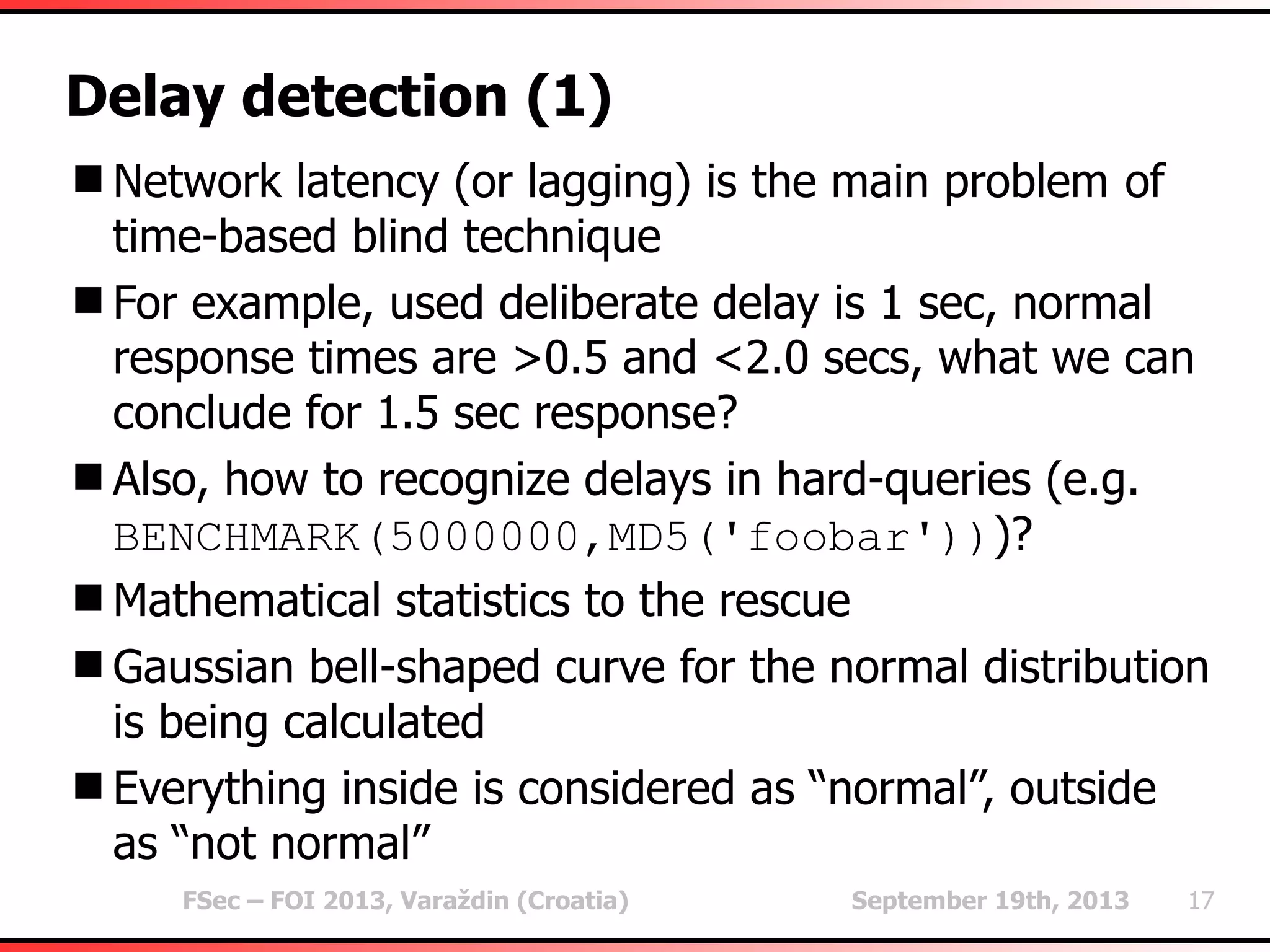 FSec – FOI 2013, Varaždin (Croatia) September 19th, 2013 17
Delay detection (1)
Network latency (or lagging) is the main problem of
time-based blind technique
For example, used deliberate delay is 1 sec, normal
response times are >0.5 and <2.0 secs, what we can
conclude for 1.5 sec response?
Also, how to recognize delays in hard-queries (e.g.
BENCHMARK(5000000,MD5('foobar')))?
Mathematical statistics to the rescue
Gaussian bell-shaped curve for the normal distribution
is being calculated
Everything inside is considered as “normal”, outside
as “not normal”
 