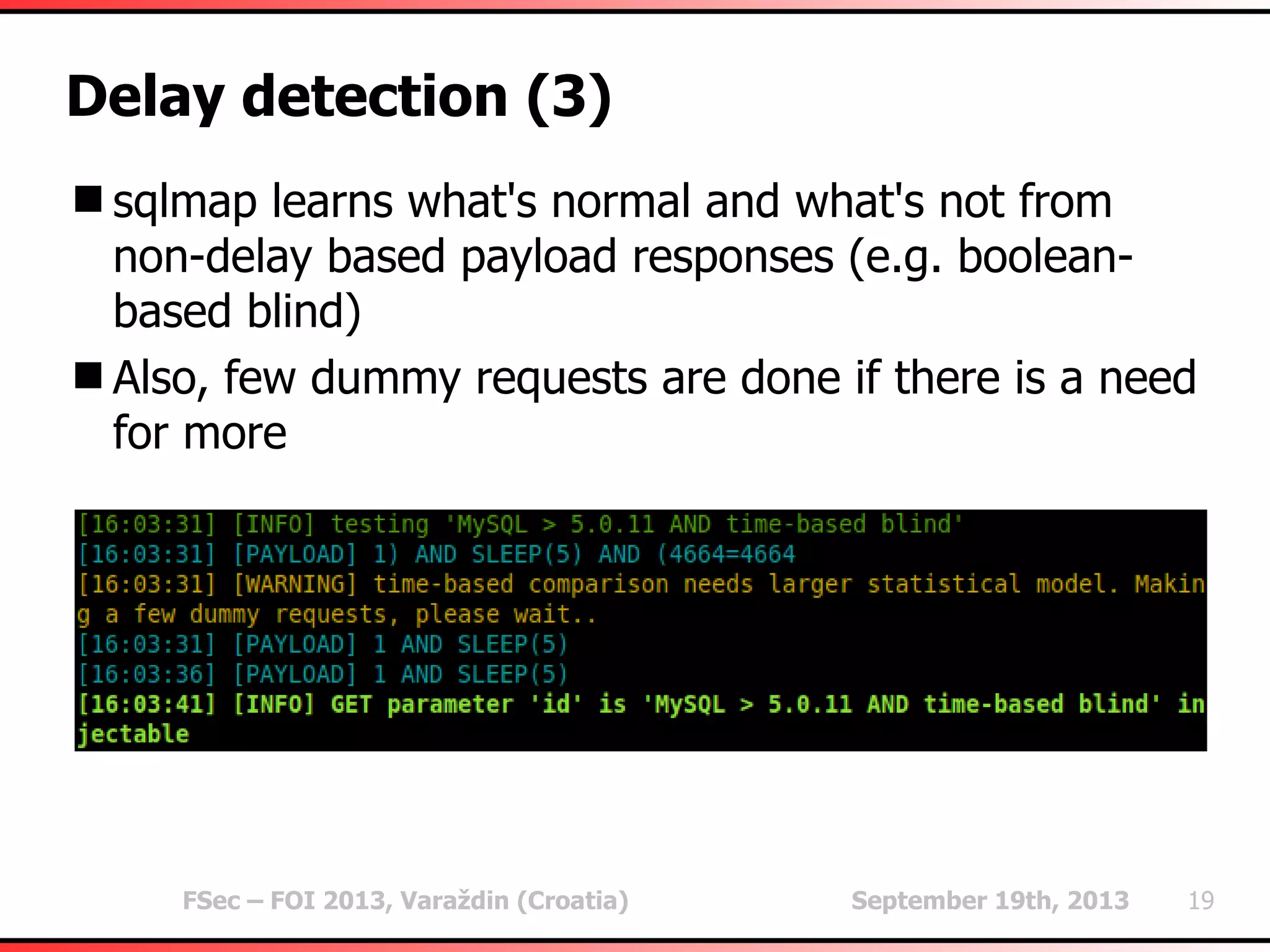 FSec – FOI 2013, Varaždin (Croatia) September 19th, 2013 19
Delay detection (3)
sqlmap learns what's normal and what's not from
non-delay based payload responses (e.g. boolean-
based blind)
Also, few dummy requests are done if there is a need
for more
 