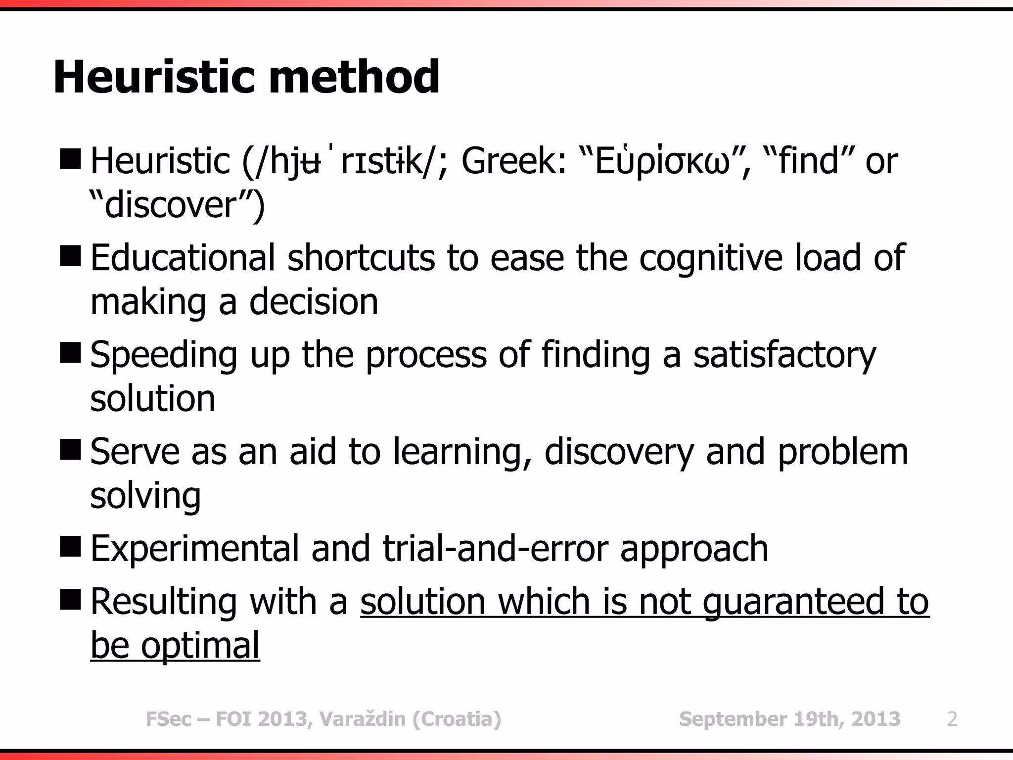 FSec – FOI 2013, Varaždin (Croatia) September 19th, 2013 2
Heuristic method
Heuristic (/hjʉˈrɪstɨk/; Greek: “Εὑρίσκω”, “find” or
“discover”)
Educational shortcuts to ease the cognitive load of
making a decision
Speeding up the process of finding a satisfactory
solution
Serve as an aid to learning, discovery and problem
solving
Experimental and trial-and-error approach
Resulting with a solution which is not guaranteed to
be optimal
 