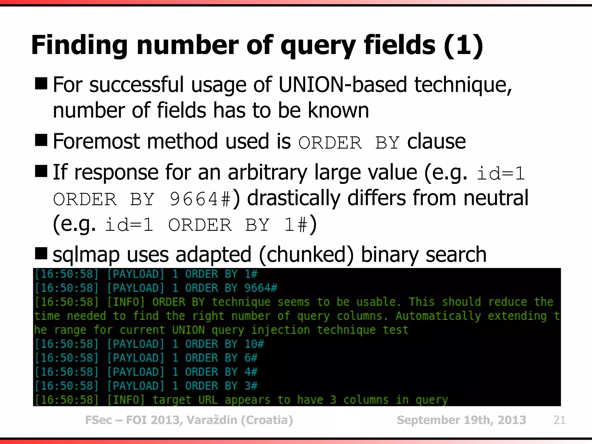 FSec – FOI 2013, Varaždin (Croatia) September 19th, 2013 21
Finding number of query fields (1)
For successful usage of UNION-based technique,
number of fields has to be known
Foremost method used is ORDER BY clause
If response for an arbitrary large value (e.g. id=1
ORDER BY 9664#) drastically differs from neutral
(e.g. id=1 ORDER BY 1#)
sqlmap uses adapted (chunked) binary search
 