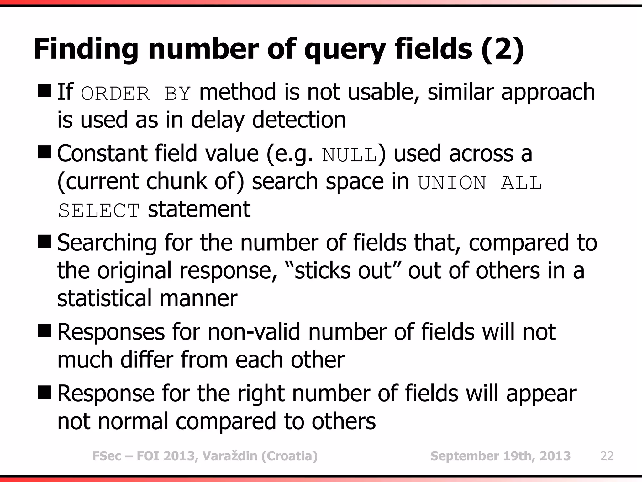 FSec – FOI 2013, Varaždin (Croatia) September 19th, 2013 22
Finding number of query fields (2)
If ORDER BY method is not usable, similar approach
is used as in delay detection
Constant field value (e.g. NULL) used across a
(current chunk of) search space in UNION ALL
SELECT statement
Searching for the number of fields that, compared to
the original response, “sticks out” out of others in a
statistical manner
Responses for non-valid number of fields will not
much differ from each other
Response for the right number of fields will appear
not normal compared to others
 