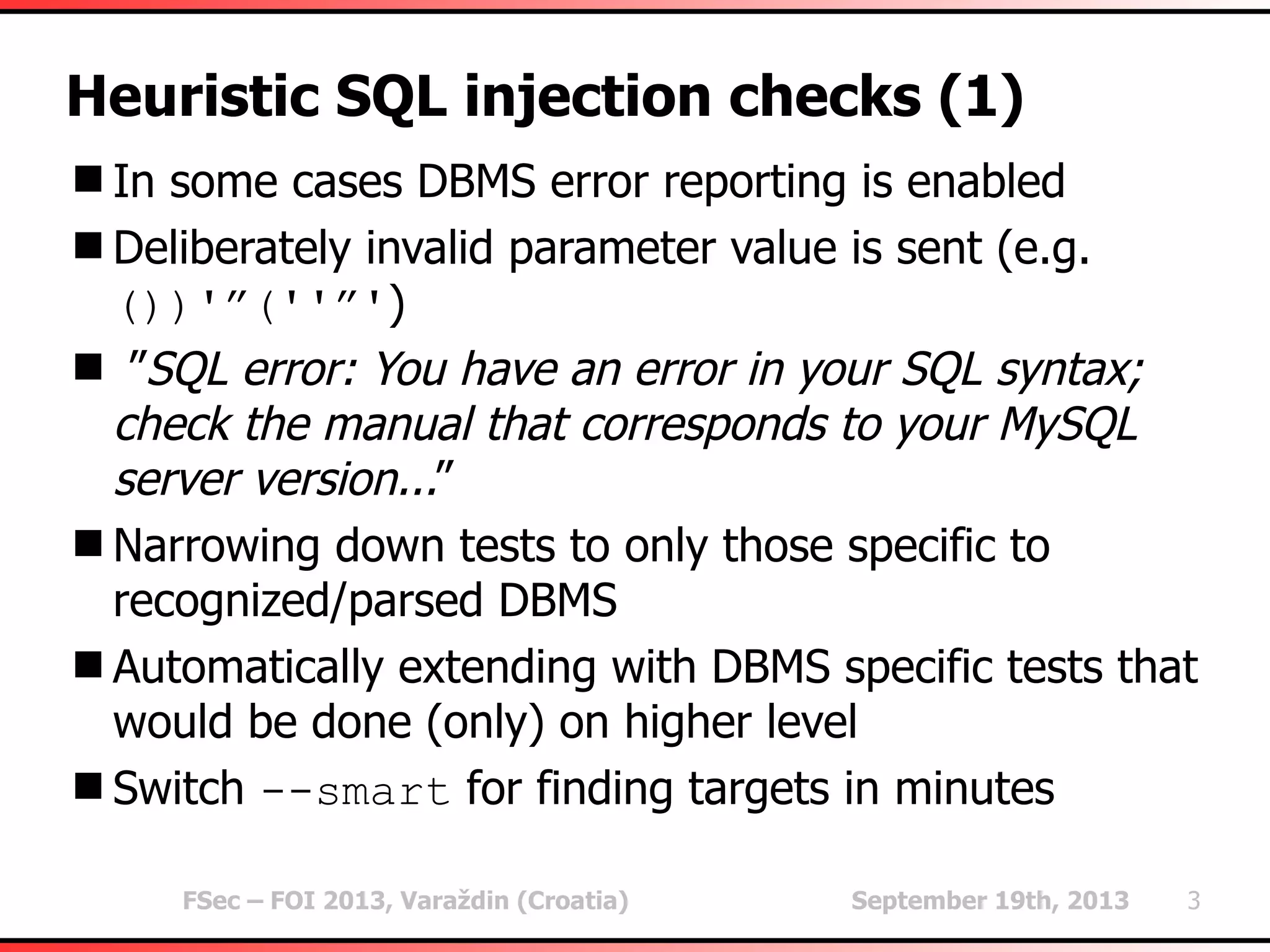 FSec – FOI 2013, Varaždin (Croatia) September 19th, 2013 3
Heuristic SQL injection checks (1)
In some cases DBMS error reporting is enabled
Deliberately invalid parameter value is sent (e.g.
())'”(''”')
 ”SQL error: You have an error in your SQL syntax;
check the manual that corresponds to your MySQL
server version...”
Narrowing down tests to only those specific to
recognized/parsed DBMS
Automatically extending with DBMS specific tests that
would be done (only) on higher level
Switch --smart for finding targets in minutes
 