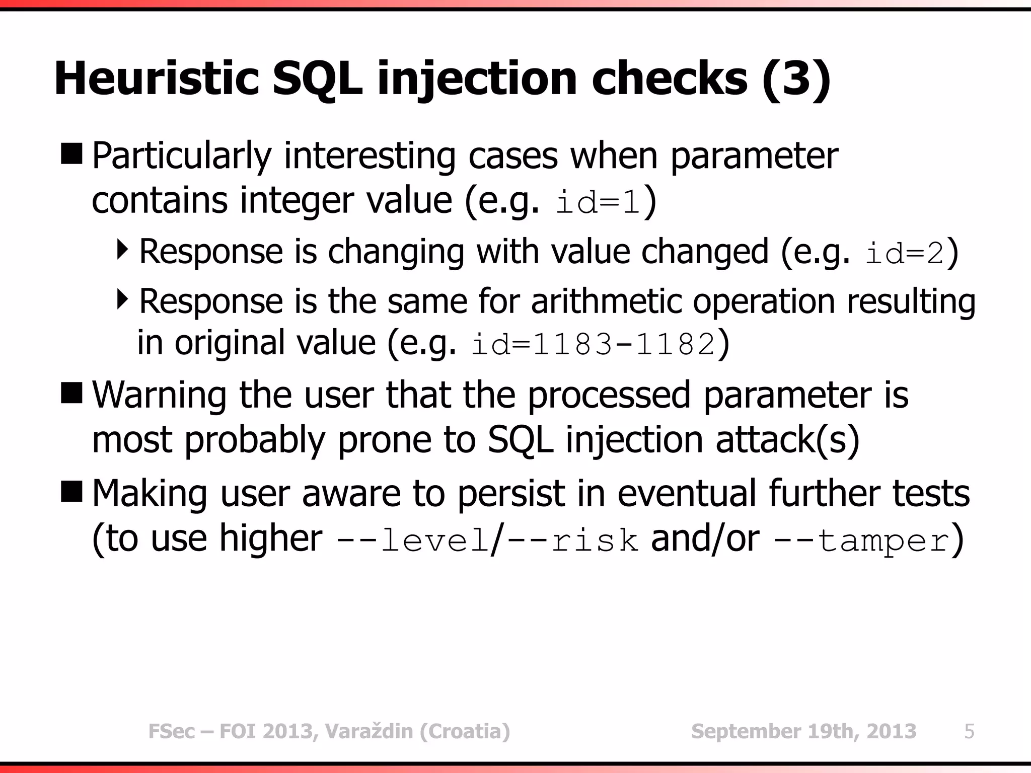 FSec – FOI 2013, Varaždin (Croatia) September 19th, 2013 5
Heuristic SQL injection checks (3)
Particularly interesting cases when parameter
contains integer value (e.g. id=1)
Response is changing with value changed (e.g. id=2)
Response is the same for arithmetic operation resulting
in original value (e.g. id=1183-1182)
Warning the user that the processed parameter is
most probably prone to SQL injection attack(s)
Making user aware to persist in eventual further tests
(to use higher --level/--risk and/or --tamper)
 