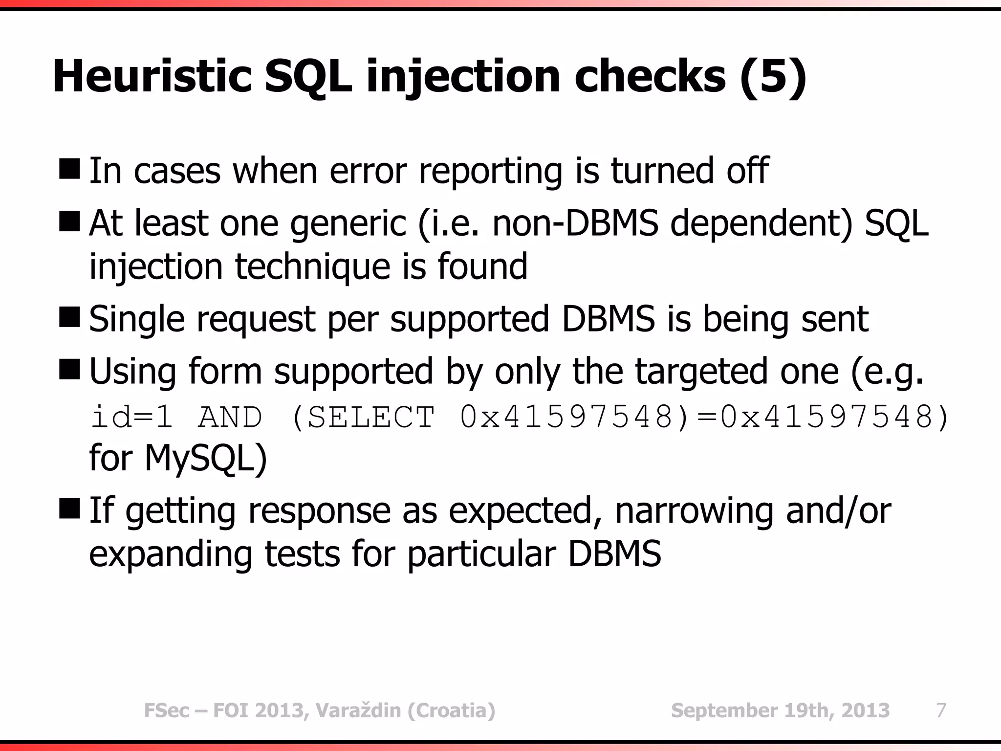 FSec – FOI 2013, Varaždin (Croatia) September 19th, 2013 7
Heuristic SQL injection checks (5)
In cases when error reporting is turned off
At least one generic (i.e. non-DBMS dependent) SQL
injection technique is found
Single request per supported DBMS is being sent
Using form supported by only the targeted one (e.g.
id=1 AND (SELECT 0x41597548)=0x41597548)
for MySQL)
If getting response as expected, narrowing and/or
expanding tests for particular DBMS
 