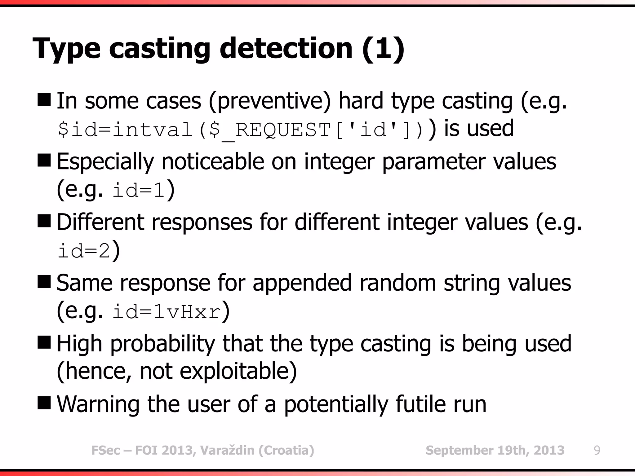 FSec – FOI 2013, Varaždin (Croatia) September 19th, 2013 9
Type casting detection (1)
In some cases (preventive) hard type casting (e.g.
$id=intval($_REQUEST['id'])) is used
Especially noticeable on integer parameter values
(e.g. id=1)
Different responses for different integer values (e.g.
id=2)
Same response for appended random string values
(e.g. id=1vHxr)
High probability that the type casting is being used
(hence, not exploitable)
Warning the user of a potentially futile run
 