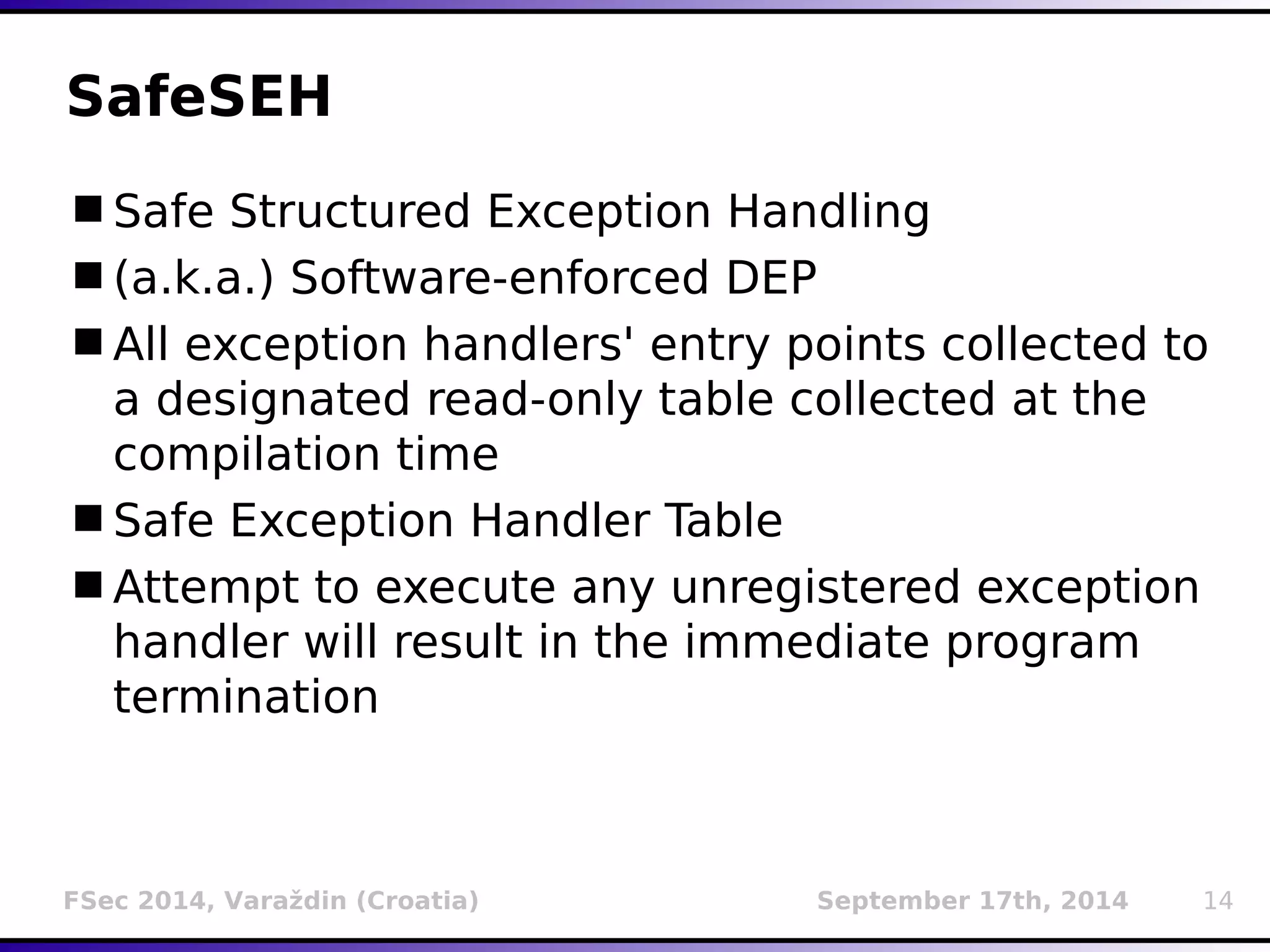 SafeSEH 
Safe Structured Exception Handling 
(a.k.a.) Software-enforced DEP 
All exception handlers' entry points collected to 
a designated read-only table collected at the 
compilation time 
Safe Exception Handler Table 
Attempt to execute any unregistered exception 
handler will result in the immediate program 
termination 
FSec 2014, Varaždin (Croatia) September 17th, 2014 14 
 