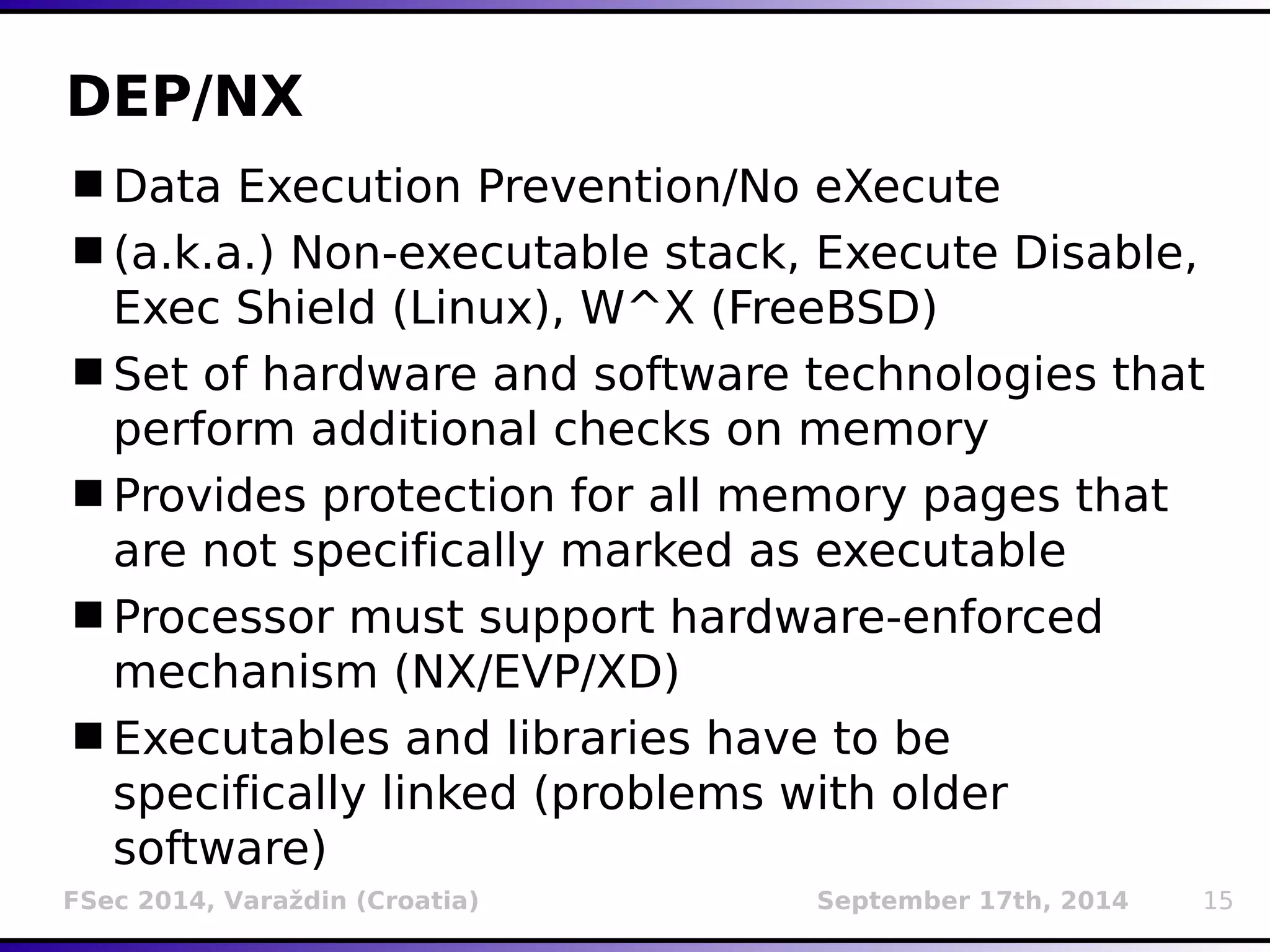DEP/NX 
Data Execution Prevention/No eXecute 
(a.k.a.) Non-executable stack, Execute Disable, 
Exec Shield (Linux), W^X (FreeBSD) 
Set of hardware and software technologies that 
perform additional checks on memory 
Provides protection for all memory pages that 
are not specifically marked as executable 
Processor must support hardware-enforced 
mechanism (NX/EVP/XD) 
Executables and libraries have to be 
specifically linked (problems with older 
software) 
FSec 2014, Varaždin (Croatia) September 17th, 2014 15 
 