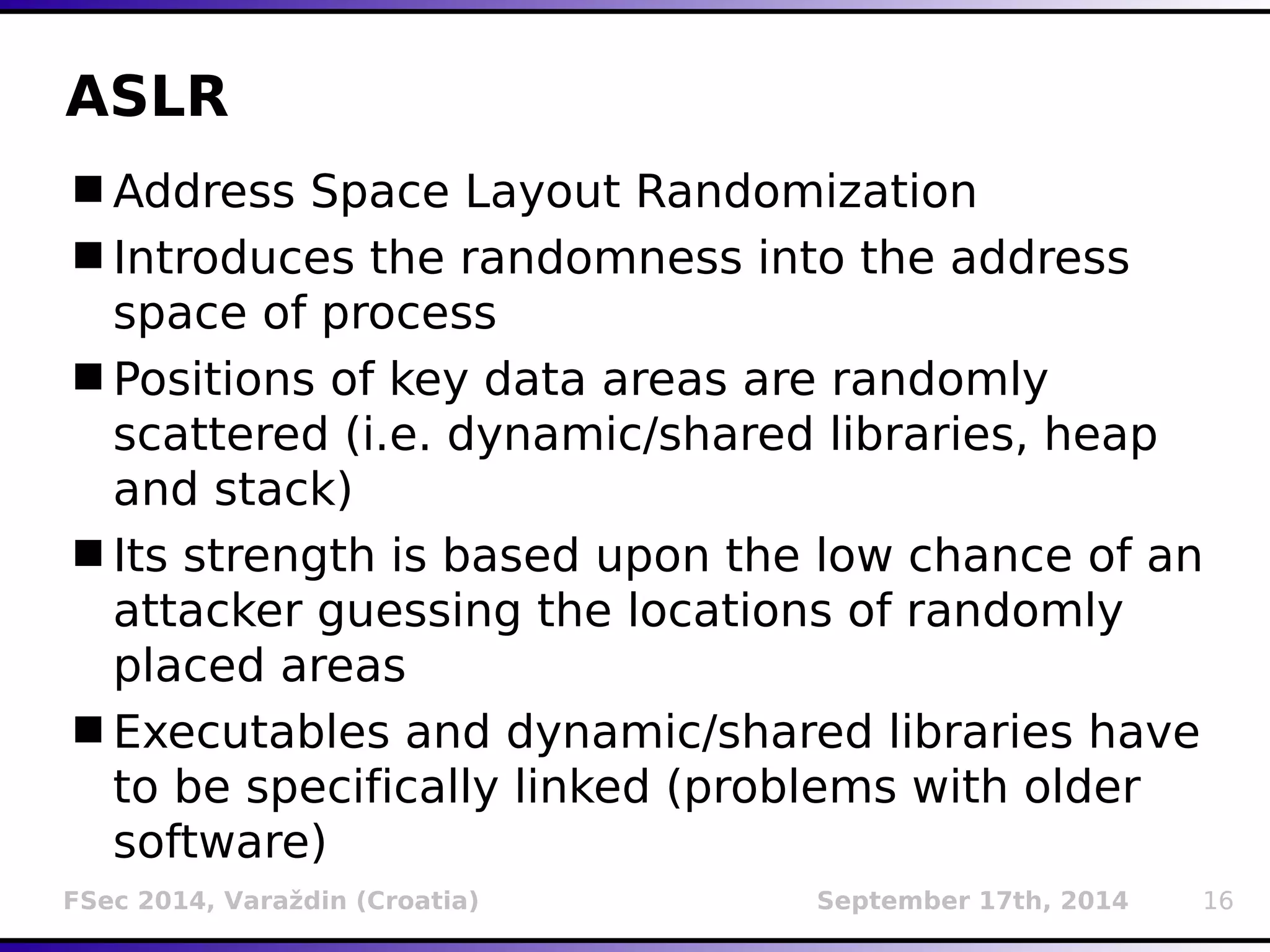 ASLR 
Address Space Layout Randomization 
Introduces the randomness into the address 
space of process 
Positions of key data areas are randomly 
scattered (i.e. dynamic/shared libraries, heap 
and stack) 
Its strength is based upon the low chance of an 
attacker guessing the locations of randomly 
placed areas 
Executables and dynamic/shared libraries have 
to be specifically linked (problems with older 
software) 
FSec 2014, Varaždin (Croatia) September 17th, 2014 16 
 