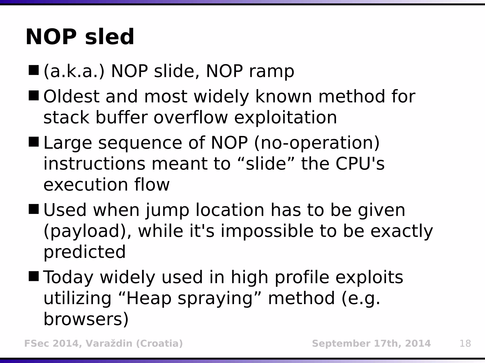 NOP sled 
(a.k.a.) NOP slide, NOP ramp 
Oldest and most widely known method for 
stack buffer overflow exploitation 
Large sequence of NOP (no-operation) 
instructions meant to “slide” the CPU's 
execution flow 
Used when jump location has to be given 
(payload), while it's impossible to be exactly 
predicted 
Today widely used in high profile exploits 
utilizing “Heap spraying” method (e.g. 
browsers) 
FSec 2014, Varaždin (Croatia) September 17th, 2014 18 
 