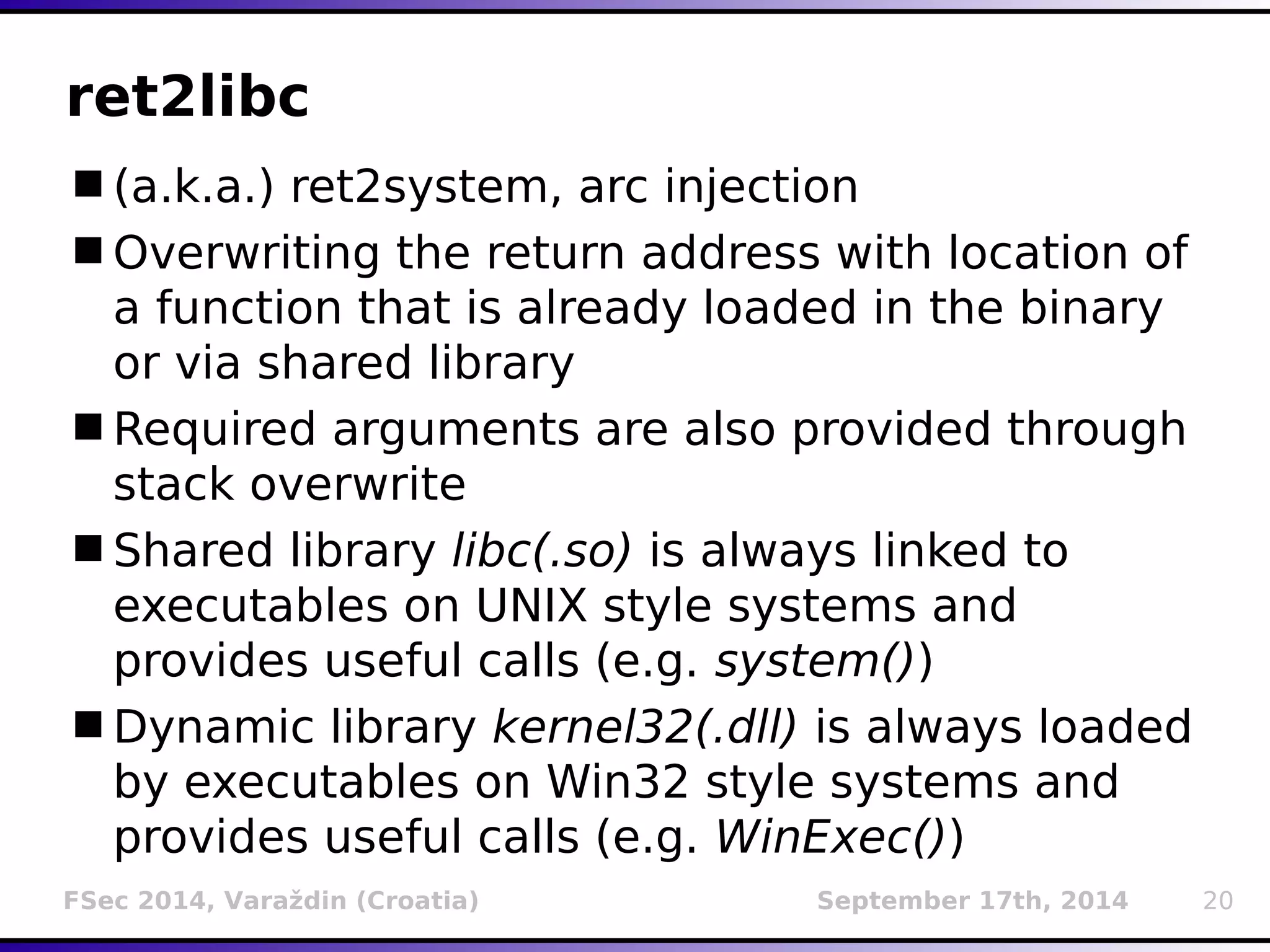 ret2libc 
(a.k.a.) ret2system, arc injection 
Overwriting the return address with location of 
a function that is already loaded in the binary 
or via shared library 
Required arguments are also provided through 
stack overwrite 
Shared library libc(.so) is always linked to 
executables on UNIX style systems and 
provides useful calls (e.g. system()) 
Dynamic library kernel32(.dll) is always loaded 
by executables on Win32 style systems and 
provides useful calls (e.g. WinExec()) 
FSec 2014, Varaždin (Croatia) September 17th, 2014 20 
 