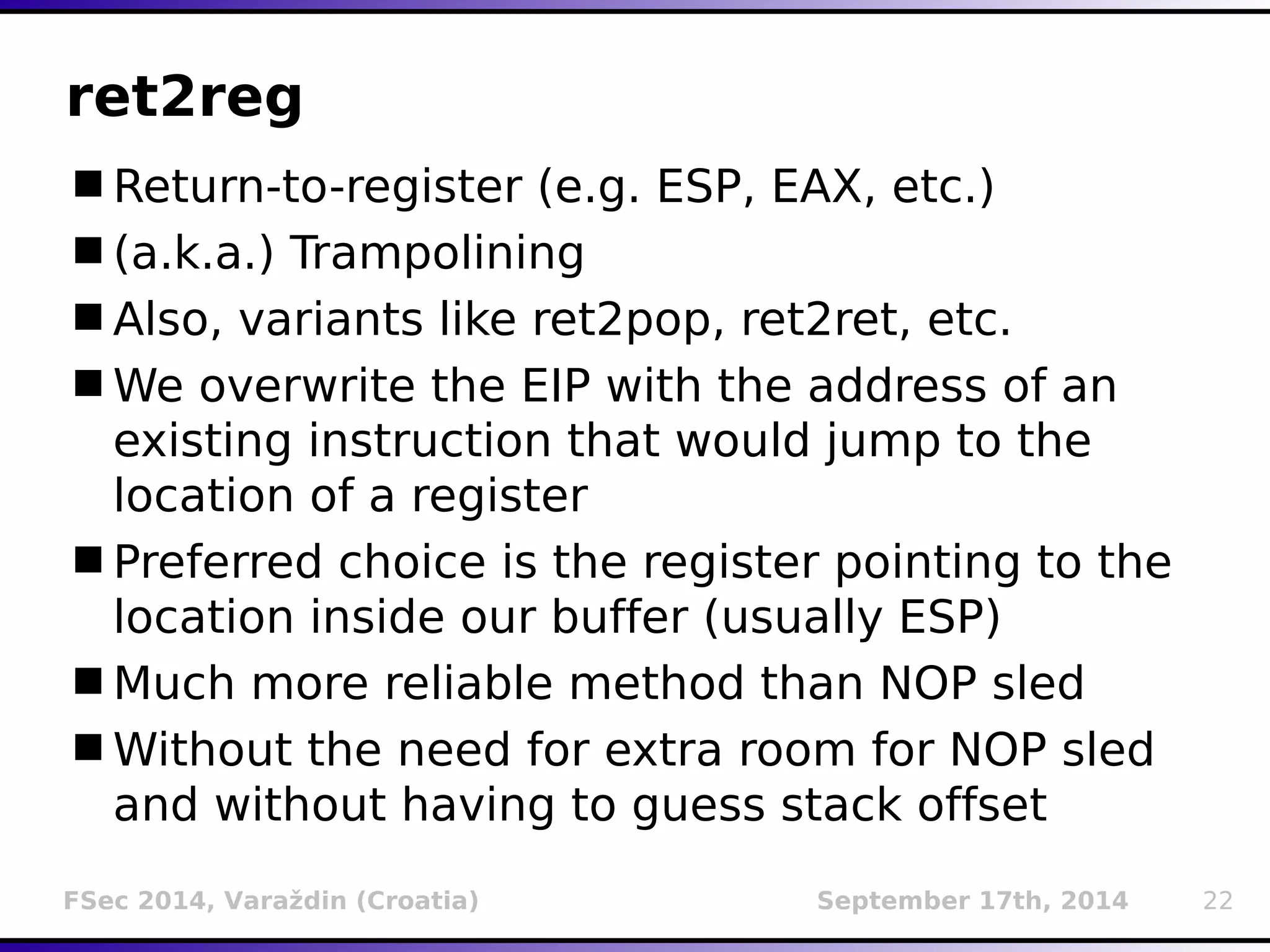 ret2reg 
Return-to-register (e.g. ESP, EAX, etc.) 
(a.k.a.) Trampolining 
Also, variants like ret2pop, ret2ret, etc. 
We overwrite the EIP with the address of an 
existing instruction that would jump to the 
location of a register 
Preferred choice is the register pointing to the 
location inside our buffer (usually ESP) 
Much more reliable method than NOP sled 
Without the need for extra room for NOP sled 
and without having to guess stack offset 
FSec 2014, Varaždin (Croatia) September 17th, 2014 22 
 
