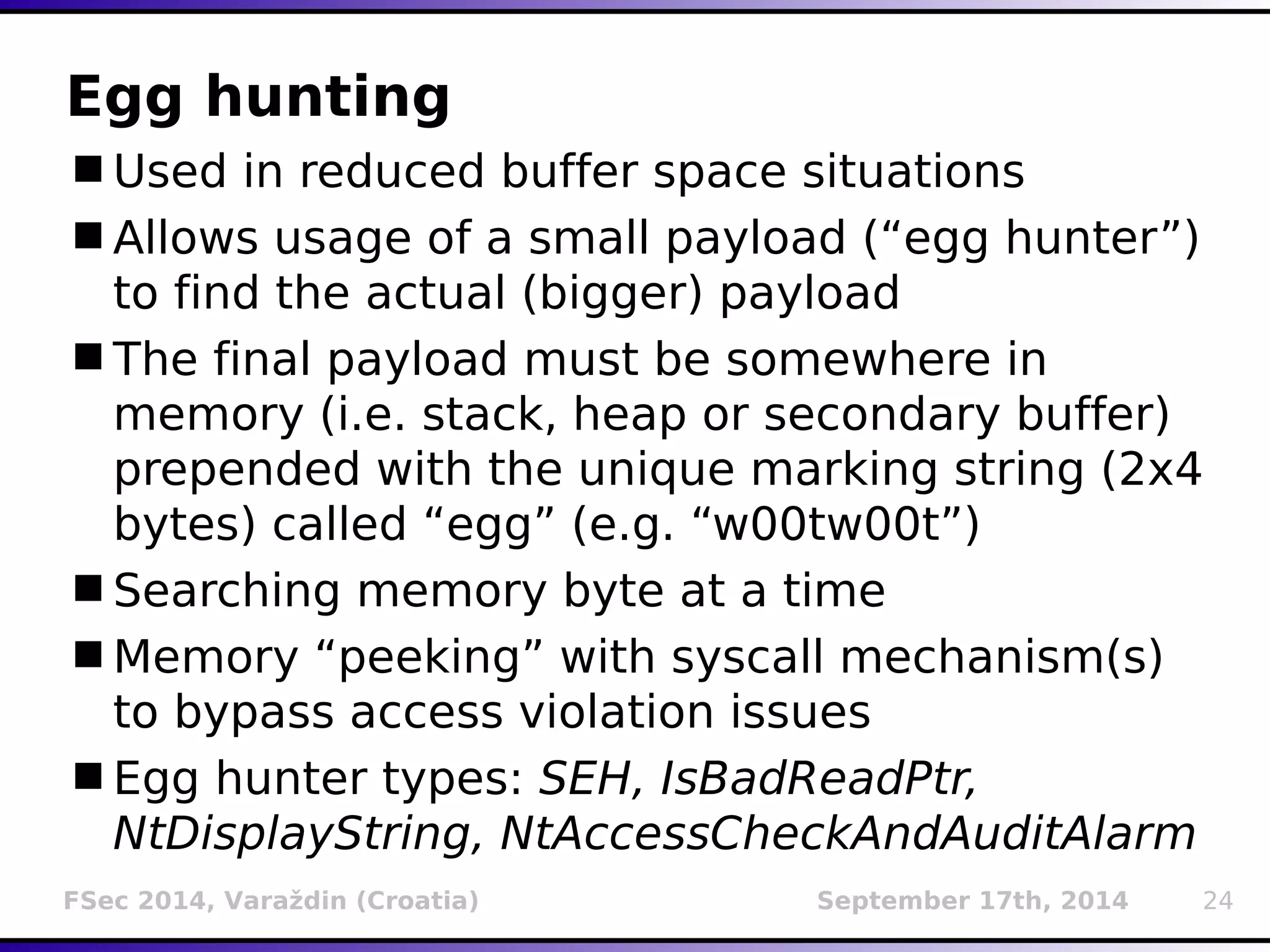 Egg hunting 
Used in reduced buffer space situations 
Allows usage of a small payload (“egg hunter”) 
to find the actual (bigger) payload 
The final payload must be somewhere in 
memory (i.e. stack, heap or secondary buffer) 
prepended with the unique marking string (2x4 
bytes) called “egg” (e.g. “w00tw00t”) 
Searching memory byte at a time 
Memory “peeking” with syscall mechanism(s) 
to bypass access violation issues 
Egg hunter types: SEH, IsBadReadPtr, 
NtDisplayString, NtAccessCheckAndAuditAlarm 
FSec 2014, Varaždin (Croatia) September 17th, 2014 24 
 