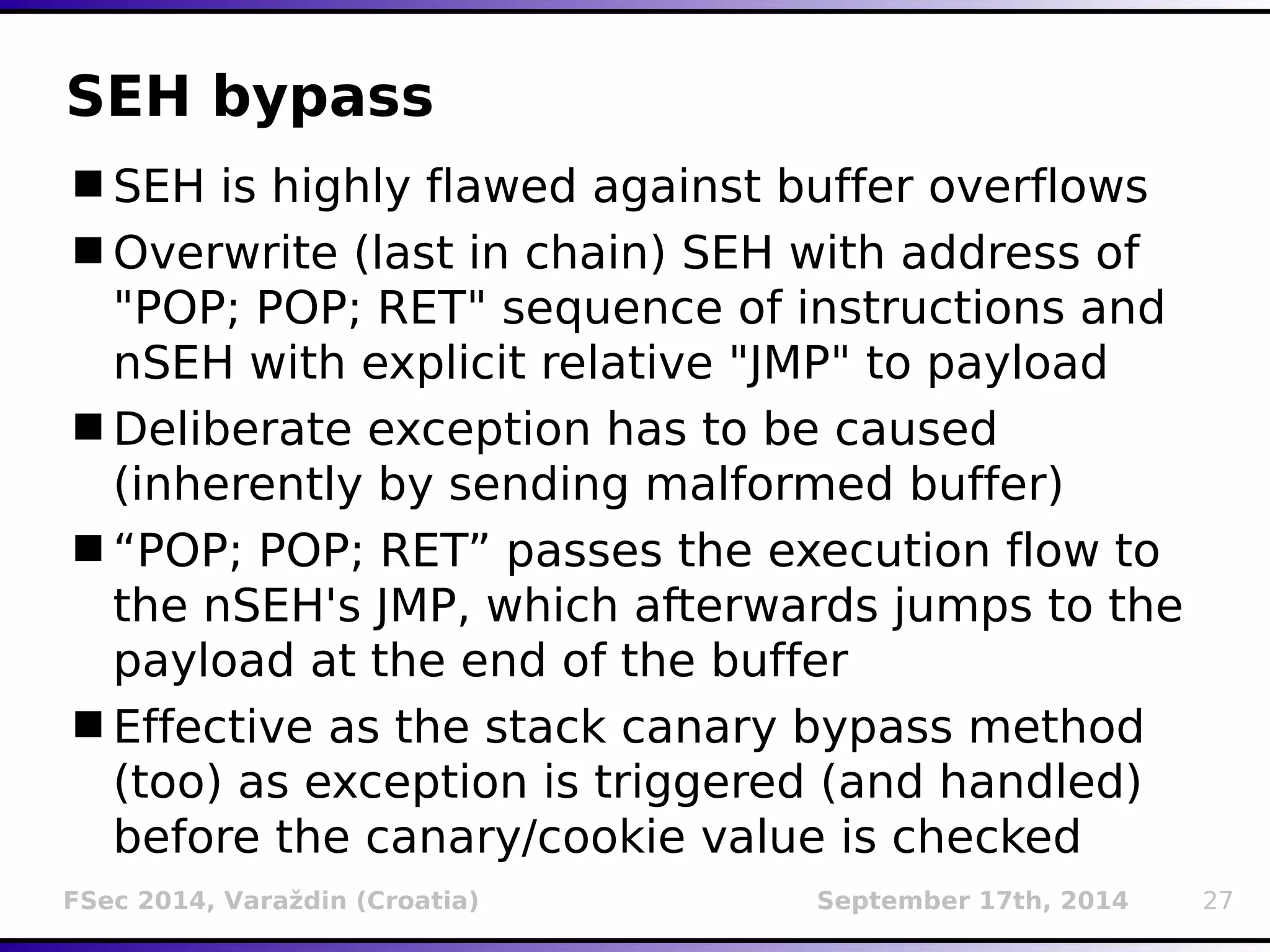 SEH bypass 
SEH is highly flawed against buffer overflows 
Overwrite (last in chain) SEH with address of 
"POP; POP; RET" sequence of instructions and 
nSEH with explicit relative "JMP" to payload 
Deliberate exception has to be caused 
(inherently by sending malformed buffer) 
“POP; POP; RET” passes the execution flow to 
the nSEH's JMP, which afterwards jumps to the 
payload at the end of the buffer 
Effective as the stack canary bypass method 
(too) as exception is triggered (and handled) 
before the canary/cookie value is checked 
FSec 2014, Varaždin (Croatia) September 17th, 2014 27 
 