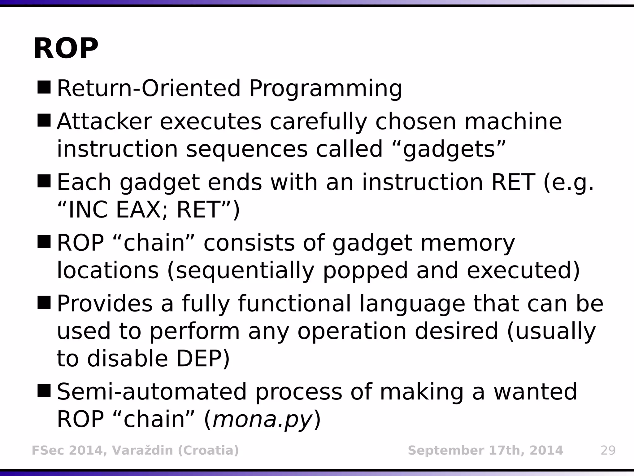 ROP 
Return-Oriented Programming 
Attacker executes carefully chosen machine 
instruction sequences called “gadgets” 
Each gadget ends with an instruction RET (e.g. 
“INC EAX; RET”) 
ROP “chain” consists of gadget memory 
locations (sequentially popped and executed) 
Provides a fully functional language that can be 
used to perform any operation desired (usually 
to disable DEP) 
Semi-automated process of making a wanted 
ROP “chain” (mona.py) 
FSec 2014, Varaždin (Croatia) September 17th, 2014 29 
 