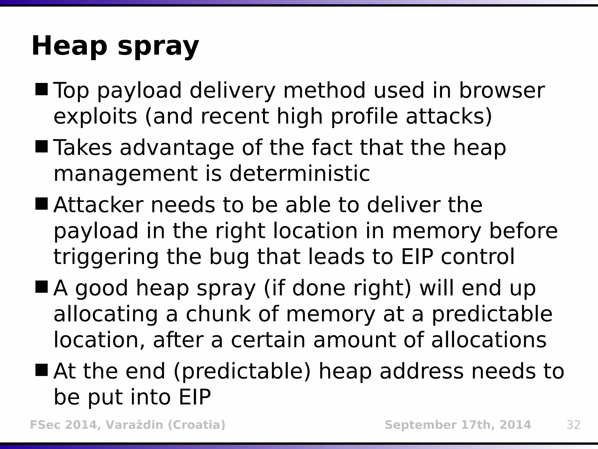 Heap spray 
Top payload delivery method used in browser 
exploits (and recent high profile attacks) 
Takes advantage of the fact that the heap 
management is deterministic 
Attacker needs to be able to deliver the 
payload in the right location in memory before 
triggering the bug that leads to EIP control 
A good heap spray (if done right) will end up 
allocating a chunk of memory at a predictable 
location, after a certain amount of allocations 
At the end (predictable) heap address needs to 
be put into EIP 
FSec 2014, Varaždin (Croatia) September 17th, 2014 32 
 