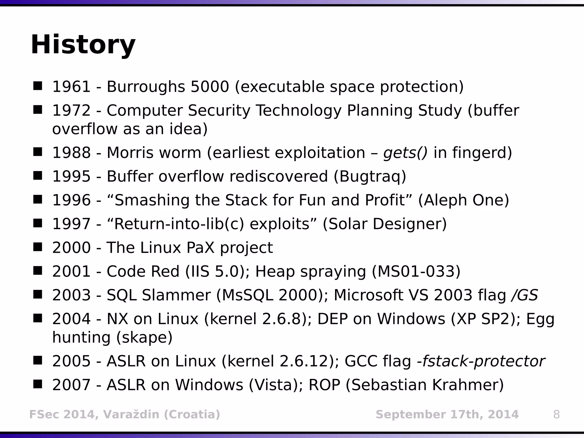 History 
 1961 - Burroughs 5000 (executable space protection) 
 1972 - Computer Security Technology Planning Study (buffer 
overflow as an idea) 
 1988 - Morris worm (earliest exploitation – gets() in fingerd) 
 1995 - Buffer overflow rediscovered (Bugtraq) 
 1996 - “Smashing the Stack for Fun and Profit” (Aleph One) 
 1997 - “Return-into-lib(c) exploits” (Solar Designer) 
 2000 - The Linux PaX project 
 2001 - Code Red (IIS 5.0); Heap spraying (MS01-033) 
 2003 - SQL Slammer (MsSQL 2000); Microsoft VS 2003 flag /GS 
 2004 - NX on Linux (kernel 2.6.8); DEP on Windows (XP SP2); Egg 
hunting (skape) 
 2005 - ASLR on Linux (kernel 2.6.12); GCC flag -fstack-protector 
 2007 - ASLR on Windows (Vista); ROP (Sebastian Krahmer) 
FSec 2014, Varaždin (Croatia) September 17th, 2014 8 
 