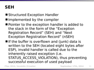 SEH 
Structured Exception Handler 
Implemented by the compiler 
Pointer to the exception handler is added to 
the stack in the form of the “Exception 
Registration Record” (SEH) and “Next 
Exception Registration Record” (nSEH) 
If the buffer is overflown and (junk) data is 
written to the SEH (located eight bytes after 
ESP), invalid handler is called due to the 
inherently raised exception (i.e. 
STATUS_ACCESS_VIOLATION), thus preventing 
successful execution of used payload 
FSec 2014, Varaždin (Croatia) September 17th, 2014 11 
 
