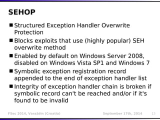 SEHOP 
Structured Exception Handler Overwrite 
Protection 
Blocks exploits that use (highly popular) SEH 
overwrite method 
Enabled by default on Windows Server 2008, 
disabled on Windows Vista SP1 and Windows 7 
Symbolic exception registration record 
appended to the end of exception handler list 
Integrity of exception handler chain is broken if 
symbolic record can't be reached and/or if it's 
found to be invalid 
FSec 2014, Varaždin (Croatia) September 17th, 2014 13 
 