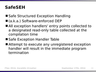SafeSEH 
Safe Structured Exception Handling 
(a.k.a.) Software-enforced DEP 
All exception handlers' entry points collected to 
a designated read-only table collected at the 
compilation time 
Safe Exception Handler Table 
Attempt to execute any unregistered exception 
handler will result in the immediate program 
termination 
FSec 2014, Varaždin (Croatia) September 17th, 2014 14 
 