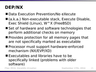 DEP/NX 
Data Execution Prevention/No eXecute 
(a.k.a.) Non-executable stack, Execute Disable, 
Exec Shield (Linux), W^X (FreeBSD) 
Set of hardware and software technologies that 
perform additional checks on memory 
Provides protection for all memory pages that 
are not specifically marked as executable 
Processor must support hardware-enforced 
mechanism (NX/EVP/XD) 
Executables and libraries have to be 
specifically linked (problems with older 
software) 
FSec 2014, Varaždin (Croatia) September 17th, 2014 15 
 
