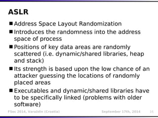 ASLR 
Address Space Layout Randomization 
Introduces the randomness into the address 
space of process 
Positions of key data areas are randomly 
scattered (i.e. dynamic/shared libraries, heap 
and stack) 
Its strength is based upon the low chance of an 
attacker guessing the locations of randomly 
placed areas 
Executables and dynamic/shared libraries have 
to be specifically linked (problems with older 
software) 
FSec 2014, Varaždin (Croatia) September 17th, 2014 16 
 