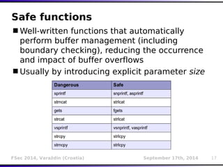 Safe functions 
Well-written functions that automatically 
perform buffer management (including 
boundary checking), reducing the occurrence 
and impact of buffer overflows 
Usually by introducing explicit parameter size 
FSec 2014, Varaždin (Croatia) September 17th, 2014 17 
 