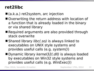 ret2libc 
(a.k.a.) ret2system, arc injection 
Overwriting the return address with location of 
a function that is already loaded in the binary 
or via shared library 
Required arguments are also provided through 
stack overwrite 
Shared library libc(.so) is always linked to 
executables on UNIX style systems and 
provides useful calls (e.g. system()) 
Dynamic library kernel32(.dll) is always loaded 
by executables on Win32 style systems and 
provides useful calls (e.g. WinExec()) 
FSec 2014, Varaždin (Croatia) September 17th, 2014 20 
 
