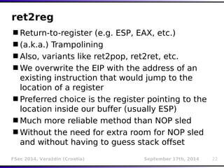 ret2reg 
Return-to-register (e.g. ESP, EAX, etc.) 
(a.k.a.) Trampolining 
Also, variants like ret2pop, ret2ret, etc. 
We overwrite the EIP with the address of an 
existing instruction that would jump to the 
location of a register 
Preferred choice is the register pointing to the 
location inside our buffer (usually ESP) 
Much more reliable method than NOP sled 
Without the need for extra room for NOP sled 
and without having to guess stack offset 
FSec 2014, Varaždin (Croatia) September 17th, 2014 22 
 